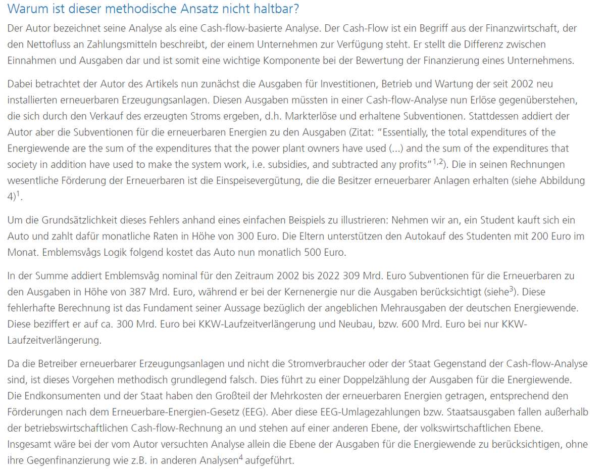 Der Autor bezeichnet seine Analyse als eine Cash-Flow-basierte Analyse. Der Cash-Flow ist ein Begriff aus der Finanzwirtschaft, der den Nettofluss an Zahlungsmitteln beschreibt, der einem Unternehmen zur Verfügung steht. Er stellt die Differenz zwischen Einnahmen und Ausgaben dar und ist somit eine wichtige Komponente bei der Bewertung der Finanzierung eines Unternehmens.   Dabei betrachtet der Autor des Artikels nun zunächst die Ausgaben für Investitionen, Betrieb und Wartung der seit 2002 neu installierten erneuerbaren Erzeugungsanlagen. Diesen Ausgaben müssten in einer Cash-Flow-Analyse nun Erlöse gegenüberstehen, die sich durch den Verkauf des erzeugten Stroms ergeben, d.h. Markterlöse und erhaltene Subventionen. Stattdessen addiert der Autor aber die Subventionen für die erneuerbaren Energien zu den Ausgaben (Zitat: “Essentially, the total expenditures of the Energiewende are the sum of the expenditures that the power plant owners have used (...) and the sum of the expenditures that society in addition have used to make the system work, i.e. subsidies, and subtracted any profits”1,2). Die in seinen Rechnungen wesentliche Förderung der Erneuerbaren ist die Einspeisevergütung, die die Besitzer erneuerbarer Anlagen erhalten (siehe Abbildung 4). Um die Grundsätzlichkeit dieses Fehlers anhand eines einfachen Beispiels zu illustrieren: Nehmen wir an, ein Student kauft sich ein Auto und zahlt dafür monatliche Raten in Höhe von 300 Euro. Die Eltern unterstützen den Autokauf des Studenten mit 200 Euro im Monat. Emblemsvågs Logik folgend kostet das Auto nun monatlich 500 Euro. In der Summe addiert Emblemsvåg nominal für den Zeitraum 2002 bis 2022 309 Mrd. Euro Subventionen für die Erneuerbaren zu den Ausgaben in Höhe von 387 Mrd. Euro, während er bei der Kernenergie nur die Ausgaben berücksichtigt (siehe3). Diese fehlerhafte Berechnung ist das Fundament seiner Aussage bezüglich der angeblichen Mehrausgaben der deutschen Energiewende. Diese beziffert er auf ca. 300 Mrd. Euro bei KKW-Laufzeitverlängerung und Neubau, bzw. 600 Mrd. Euro bei nur KKW-Laufzeitverlängerung. Da die Betreiber erneuerbarer Erzeugungsanlagen und nicht die Stromverbraucher oder der Staat Gegenstand der Cash-Flow-Analyse sind, ist dieses Vorgehen methodisch grundlegend falsch. Dies führt zu einer Doppelzählung der Ausgaben für die Energiewende. Die Endkonsumenten und der Staat haben den Großteil der Mehrkosten der erneuerbaren Energien getragen, entsprechend den Förderungen nach dem Erneuerbare-Energien-Gesetz (EEG). Aber diese EEG-Umlagezahlungen bzw. Staatsausgaben fallen außerhalb der betriebswirtschaftlichen Cash-Flow-Rechnung an und stehen auf einer anderen Ebene, der volkswirtschaftlichen Ebene. Insgesamt wäre bei der vom Autor versuchten Analyse allein die Ebene der Ausgaben für die Energiewende zu berücksichtigen, ohne ihre Gegenfinanzierung wie z.B. in anderen Analysen4 aufgeführt.