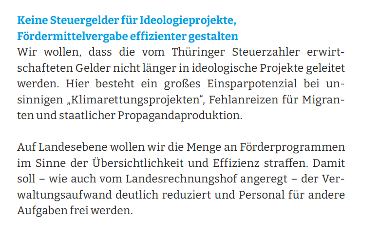Keine Steuergelder für Ideologieprojekte, Fördermittelvergabe effizienter gestalten Wir wollen, dass die vom Thüringer Steuerzahler erwirtschafteten Gelder nicht länger in ideologische Projekte geleitet werden. Hier besteht ein großes Einsparpotenzial bei unsinnigen „Klimarettungsprojekten“, Fehlanreizen für Migranten und staatlicher Propagandaproduktion. Auf Landesebene wollen wir die Menge an Förderprogrammen im Sinne der Übersichtlichkeit und Effizienz straffen. Damit soll – wie auch vom Landesrechnungshof angeregt – der Verwaltungsaufwand deutlich reduziert und Personal für andere Aufgaben frei werden.