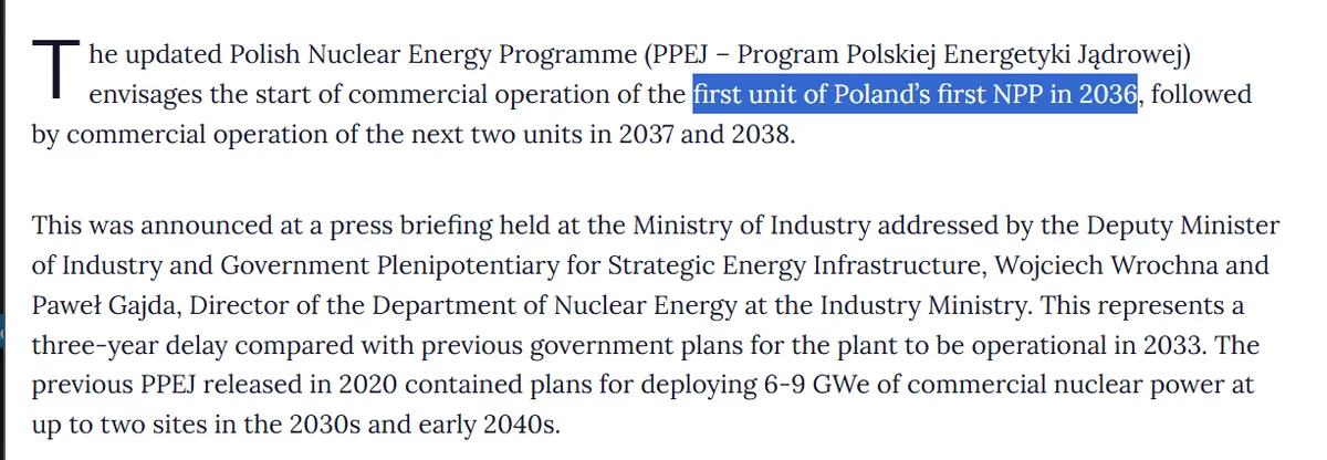 Das aktualisierte polnische Kernenergieprogramm (PPEJ – Program Polskiej Energetyki Jądrowej) sieht die Aufnahme des kommerziellen Betriebs des ersten Blocks des ersten Kernkraftwerks Polens im Jahr 2036 vor, gefolgt vom kommerziellen Betrieb der nächsten beiden Blöcke in den Jahren 2037 und 2038. Dies entspricht einer Verzögerung von drei Jahren gegenüber den früheren Plänen der Regierung, wonach das Kraftwerk 2033 in Betrieb genommen werden sollte.