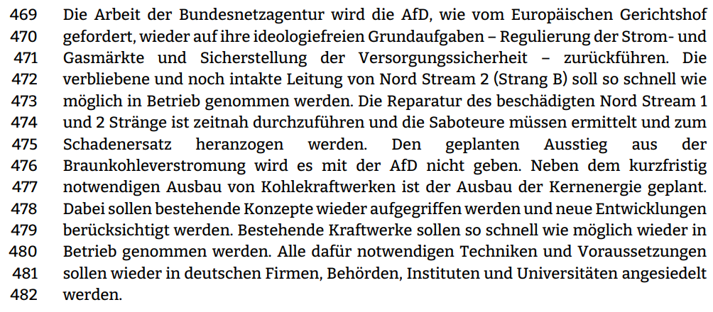 Die Arbeit der Bundesnetzagentur wird die AfD, wie vom Europäischen Gerichtshof gefordert, wieder auf ihre ideologiefreien Grundaufgaben – Regulierung der Strom- und  Gasmärkte und Sicherstellung der Versorgungssicherheit – zurückführen. Die verbliebene und noch intakte Leitung von Nord Stream 2 (Strang B) soll so schnell wie möglich in Betrieb genommen werden. Die Reparatur des beschädigten Nord Stream 1  und 2 Stränge ist zeitnah durchzuführen und die Saboteure müssen ermittelt und zum  Schadenersatz heranzogen werden. Den geplanten Ausstieg aus der Braunkohleverstromung wird es mit der AfD nicht geben. Neben dem kurzfristig  notwendigen Ausbau von Kohlekraftwerken ist der Ausbau der Kernenergie geplant. Dabei sollen bestehende Konzepte wieder aufgegriffen werden und neue Entwicklungen berücksichtigt werden. Bestehende Kraftwerke sollen so schnell wie möglich wieder in  Betrieb genommen werden. Alle dafür notwendigen Techniken und Voraussetzungen sollen wieder in deutschen Firmen, Behörden, Instituten und Universitäten angesiedelt werden. 