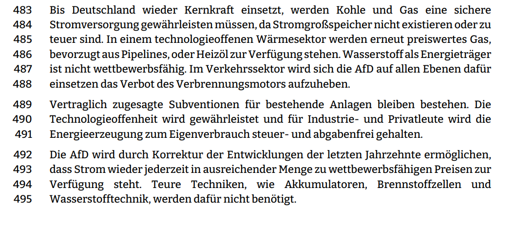 Bis Deutschland wieder Kernkraft einsetzt, werden Kohle und Gas eine sichere  Stromversorgung gewährleisten müssen, da Stromgroßspeicher nicht existieren oder zu  teuer sind. In einem technologieoffenen Wärmesektor werden erneut preiswertes Gas,  bevorzugt aus Pipelines, oder Heizöl zur Verfügung stehen. Wasserstoff als Energieträger ist nicht wettbewerbsfähig. Im Verkehrssektor wird sich die AfD auf allen Ebenen dafür
einsetzen das Verbot des Verbrennungsmotors aufzuheben.