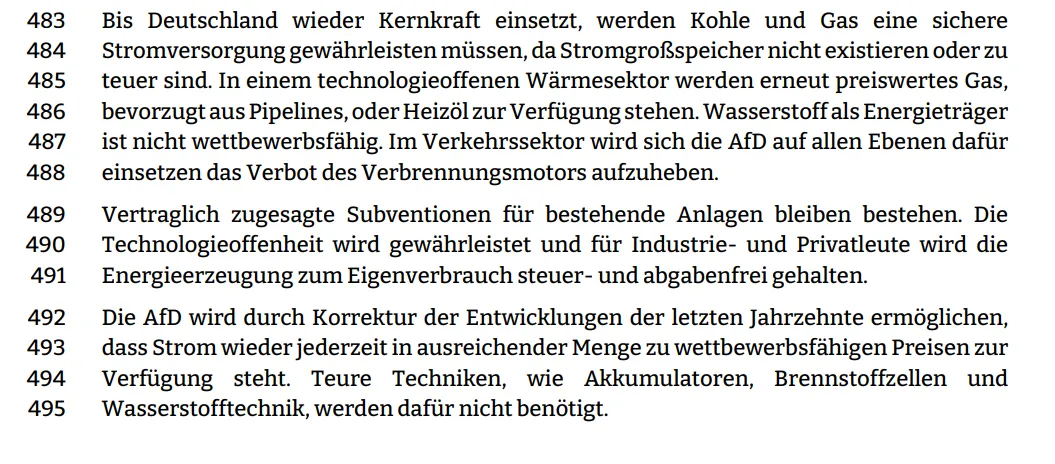 Bis Deutschland wieder Kernkraft einsetzt, werden Kohle und Gas eine sichere  Stromversorgung gewährleisten müssen, da Stromgroßspeicher nicht existieren oder zu  teuer sind. In einem technologieoffenen Wärmesektor werden erneut preiswertes Gas,  bevorzugt aus Pipelines, oder Heizöl zur Verfügung stehen. Wasserstoff als Energieträger ist nicht wettbewerbsfähig. Im Verkehrssektor wird sich die AfD auf allen Ebenen dafür
einsetzen das Verbot des Verbrennungsmotors aufzuheben.