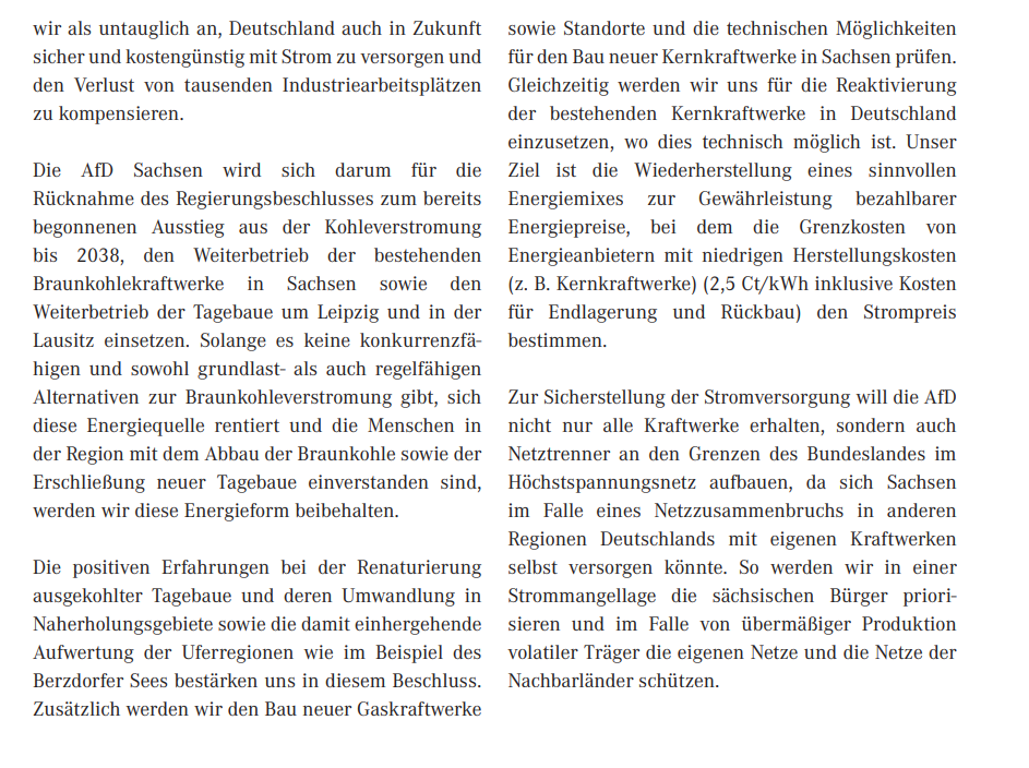 Die AfD Sachsen wird sich darum für die Rücknahme des Regierungsbeschlusses zum bereits begonnenen Ausstieg aus der Kohleverstromung bis 2038, den Weiterbetrieb der bestehenden Braunkohlekraftwerke in Sachsen sowie den Weiterbetrieb der Tagebaue um Leipzig und in der Lausitz einsetzen. Solange es keine konkurrenzfähigen und sowohl grundlast- als auch regelfähigen Alternativen zur Braunkohleverstromung gibt, sich diese Energiequelle rentiert und die Menschen in der Region mit dem Abbau der Braunkohle sowie der Erschließung neuer Tagebaue einverstanden sind, werden wir diese Energieform beibehalten.