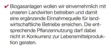 Biogasanlagen wollen wir einvernehmlich mit unseren Landwirten betreiben und damit eine ergänzende Einnahmequelle für landwirtschaftliche Betriebe erreichen. Die entsprechende Pflanzennutzung darf dabei nicht in Konkurrenz zur Lebensmittelproduktion geraten