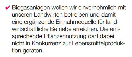 Biogasanlagen wollen wir einvernehmlich mit unseren Landwirten betreiben und damit eine ergänzende Einnahmequelle für landwirtschaftliche Betriebe erreichen. Die entsprechende Pflanzennutzung darf dabei nicht in Konkurrenz zur Lebensmittelproduktion geraten