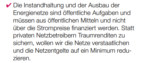 ✔ Die Instandhaltung und der Ausbau der Energienetze sind öffentliche Aufgaben und müssen aus öffentlichen Mitteln und nicht über die Strompreise finanziert werden. Statt privaten Netzbetreibern Traumrenditen zu sichern, wollen wir die Netze verstaatlichen und die Netzentgelte auf ein Minimum reduzieren