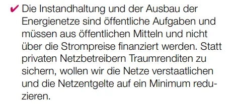 ✔ Die Instandhaltung und der Ausbau der Energienetze sind öffentliche Aufgaben und müssen aus öffentlichen Mitteln und nicht über die Strompreise finanziert werden. Statt privaten Netzbetreibern Traumrenditen zu sichern, wollen wir die Netze verstaatlichen und die Netzentgelte auf ein Minimum reduzieren