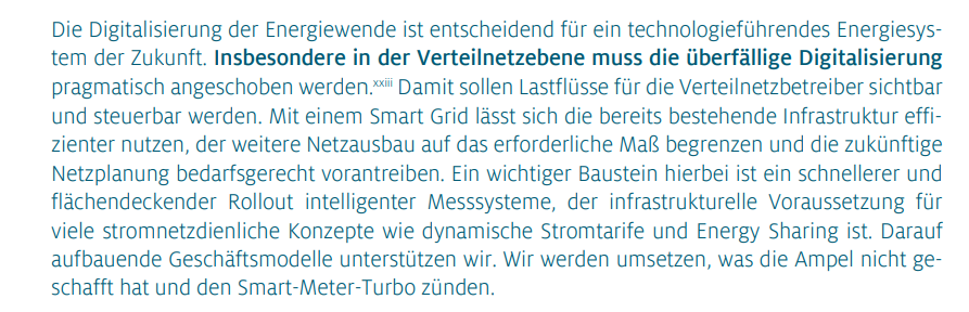 Die Digitalisierung der Energiewende ist entscheidend für ein technologieführendes Energiesystem der Zukunft. Insbesondere in der Verteilnetzebene muss die überfällige Digitalisierung pragmatisch angeschoben werden. Damit sollen Lastflüsse für die Verteilnetzbetreiber sichtbar und steuerbar werden. Mit einem Smart Grid lässt sich die bereits bestehende Infrastruktur effizienter nutzen, der weitere Netzausbau auf das erforderliche Maß begrenzen und die zukünftige Netzplanung bedarfsgerecht vorantreiben. Ein wichtiger Baustein hierbei ist ein schnellerer und flächendeckender Rollout intelligenter Messsysteme, der infrastrukturelle Voraussetzung für viele stromnetzdienliche Konzepte wie dynamische Stromtarife und Energy Sharing ist. Darauf aufbauende Geschäftsmodelle unterstützen wir. Wir werden umsetzen, was die Ampel nicht geschafft hat und den Smart-Meter-Turbo zünden.