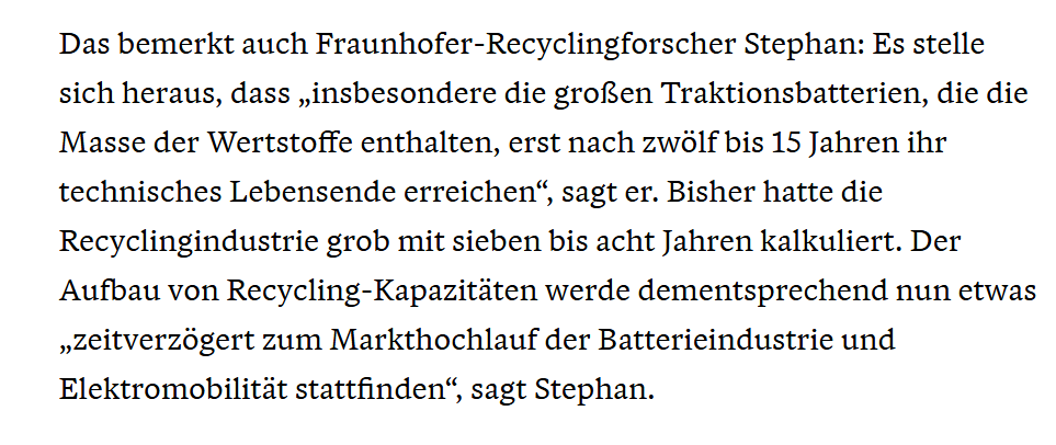 Das bemerkt auch Fraunhofer-Recyclingforscher Stephan: Es stelle sich heraus, dass „insbesondere die großen Traktionsbatterien, die die Masse der Wertstoffe enthalten, erst nach zwölf bis 15 Jahren ihr technisches Lebensende erreichen“, sagt er. Bisher hatte die Recyclingindustrie grob mit sieben bis acht Jahren kalkuliert