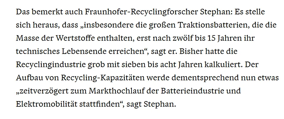 Das bemerkt auch Fraunhofer-Recyclingforscher Stephan: Es stelle sich heraus, dass „insbesondere die großen Traktionsbatterien, die die Masse der Wertstoffe enthalten, erst nach zwölf bis 15 Jahren ihr technisches Lebensende erreichen“, sagt er. Bisher hatte die Recyclingindustrie grob mit sieben bis acht Jahren kalkuliert