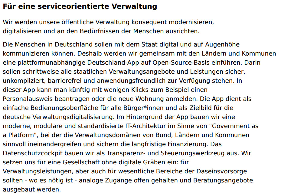 Die Menschen in Deutschland sollen mit dem Staat digital und auf Augenhöhe kommunizieren können. Deshalb werden wir gemeinsam mit den Ländern und Kommunen eine plattformunabhängige Deutschland-App auf Open-Source-Basis einführen. Darin sollen schrittweise alle staatlichen Verwaltungsangebote und Leistungen sicher, unkompliziert, barrierefrei und anwendungsfreundlich zur Verfügung stehen.
