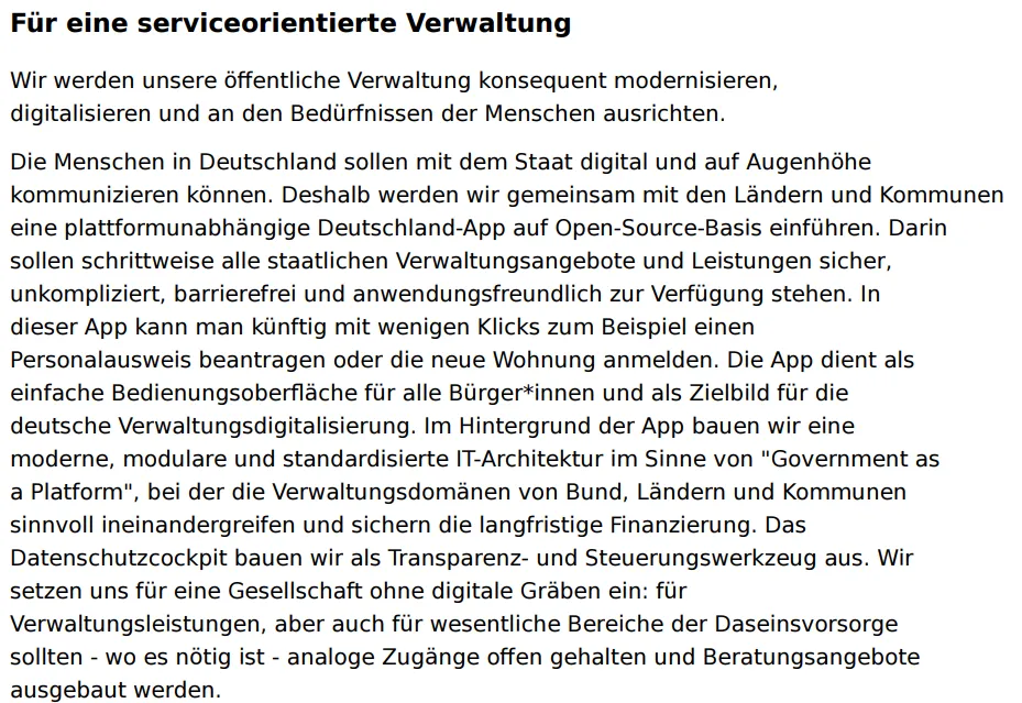 Die Menschen in Deutschland sollen mit dem Staat digital und auf Augenhöhe kommunizieren können. Deshalb werden wir gemeinsam mit den Ländern und Kommunen eine plattformunabhängige Deutschland-App auf Open-Source-Basis einführen. Darin sollen schrittweise alle staatlichen Verwaltungsangebote und Leistungen sicher, unkompliziert, barrierefrei und anwendungsfreundlich zur Verfügung stehen.