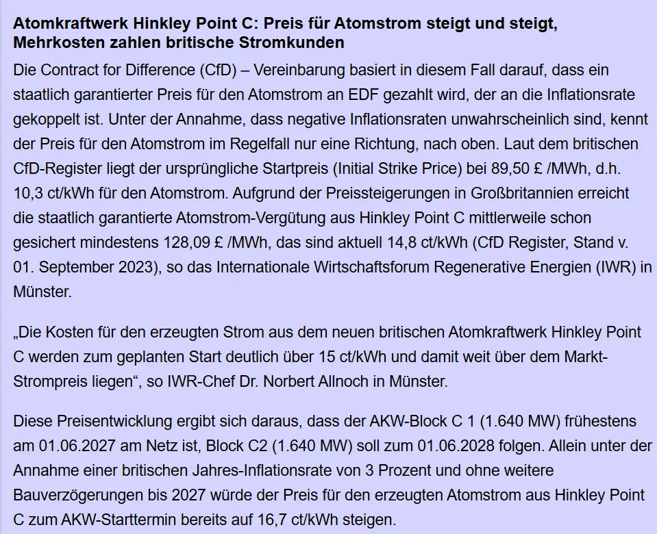 Die Contract for Difference (CfD) – Vereinbarung basiert in diesem Fall darauf, dass ein staatlich garantierter Preis für den Atomstrom an EDF gezahlt wird, der an die Inflationsrate gekoppelt ist. Unter der Annahme, dass negative Inflationsraten unwahrscheinlich sind, kennt der Preis für den Atomstrom im Regelfall nur eine Richtung, nach oben. Laut dem britischen CfD-Register liegt der ursprüngliche Startpreis (Initial Strike Price) bei 89,50 £ /MWh, d.h. 10,3 ct/kWh für den Atomstrom. Aufgrund der Preissteigerungen in Großbritannien erreicht die staatlich garantierte Atomstrom-Vergütung aus Hinkley Point C mittlerweile schon gesichert mindestens 128,09 £ /MWh, das sind aktuell 14,8 ct/kWh (CfD Register, Stand v. 01. September 2023), so das Internationale Wirtschaftsforum Regenerative Energien (IWR) in Münster.