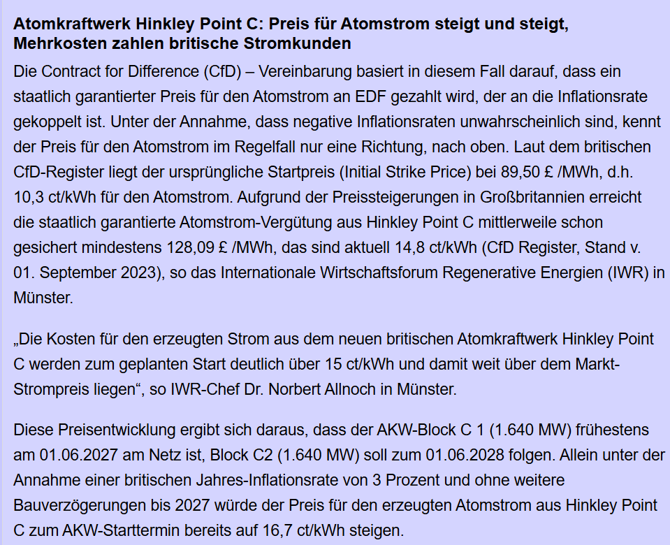 Die Contract for Difference (CfD) – Vereinbarung basiert in diesem Fall darauf, dass ein staatlich garantierter Preis für den Atomstrom an EDF gezahlt wird, der an die Inflationsrate gekoppelt ist. Unter der Annahme, dass negative Inflationsraten unwahrscheinlich sind, kennt der Preis für den Atomstrom im Regelfall nur eine Richtung, nach oben. Laut dem britischen CfD-Register liegt der ursprüngliche Startpreis (Initial Strike Price) bei 89,50 £ /MWh, d.h. 10,3 ct/kWh für den Atomstrom. Aufgrund der Preissteigerungen in Großbritannien erreicht die staatlich garantierte Atomstrom-Vergütung aus Hinkley Point C mittlerweile schon gesichert mindestens 128,09 £ /MWh, das sind aktuell 14,8 ct/kWh (CfD Register, Stand v. 01. September 2023), so das Internationale Wirtschaftsforum Regenerative Energien (IWR) in Münster.