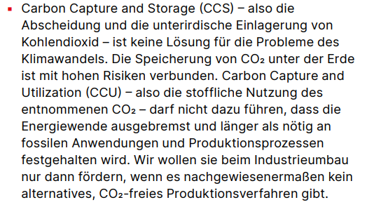 Carbon Capture and Storage (CCS) - also die Abscheidung und die unterirdische Einlagerung von Kohlendioxid - ist keine Lösung für die Probleme des Klimawandels. Die Speicherung von CO2 unter der Erde ist mit hohen Risiken verbunden. Carbon Capture and Utilization (CCU) - also die stoffliche Nutzung des entnommenen CO2 - darf nicht dazu führen, dass die Energiewende ausgebremst und länger als nötig an fossilen Anwendungen und Produktionsprozessen festgehalten wird. Wir wollen sie beim Industrieumbau nur dann fördern, wenn es nachgewiesenermaßen kein alternatives, CO2-freies Produktionsverfahren gibt.