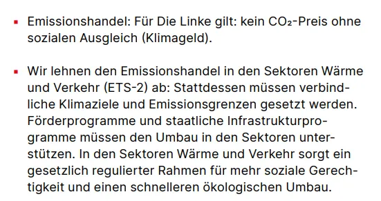 Emissionshandel: Für Die Linke gilt: kein CO2-Preis ohne sozialen Ausgleich (Klimageld). ▪ Wir lehnen den Emissionshandel in den Sektoren Wärme und Verkehr (ETS-2) ab: Stattdessen müssen verbindliche Klimaziele und Emissionsgrenzen gesetzt werden. Förderprogramme und staatliche Infrastrukturprogramme müssen den Umbau in den Sektoren unterstützen. In den Sektoren Wärme und Verkehr sorgt ein gesetzlich regulierter Rahmen für mehr soziale Gerechtigkeit und einen schnelleren ökologischen Umbau.