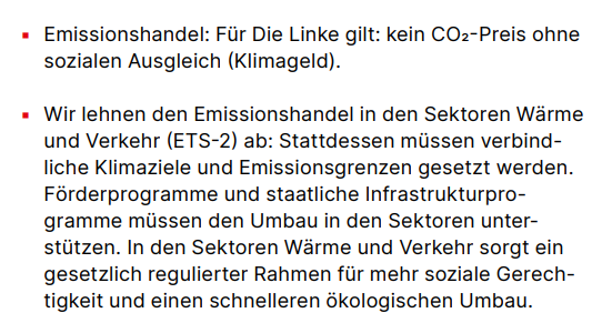 Emissionshandel: Für Die Linke gilt: kein CO2-Preis ohne sozialen Ausgleich (Klimageld). ▪ Wir lehnen den Emissionshandel in den Sektoren Wärme und Verkehr (ETS-2) ab: Stattdessen müssen verbindliche Klimaziele und Emissionsgrenzen gesetzt werden. Förderprogramme und staatliche Infrastrukturprogramme müssen den Umbau in den Sektoren unterstützen. In den Sektoren Wärme und Verkehr sorgt ein gesetzlich regulierter Rahmen für mehr soziale Gerechtigkeit und einen schnelleren ökologischen Umbau.