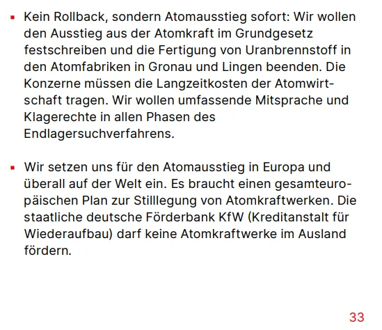 Kein Rollback, sondern Atomausstieg sofort: Wir wollen den Ausstieg aus der Atomkraft im Grundgesetz festschreiben und die Fertigung von Uranbrennstoff in den Atomfabriken in Gronau und Lingen beenden. Die Konzerne müssen die Langzeitkosten der Atomwirtschaft tragen. Wir wollen umfassende Mitsprache und Klagerechte in allen Phasen des Endlagersuchverfahrens.