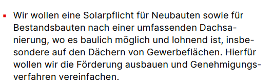 ▪ Wir wollen eine Solarpflicht für Neubauten sowie für Bestandsbauten nach einer umfassenden Dachsanierung, wo es baulich möglich und lohnend ist, insbesondere auf den Dächern von Gewerbeflächen. Hierfür wollen wir die Förderung ausbauen und Genehmigungsverfahren vereinfachen.
