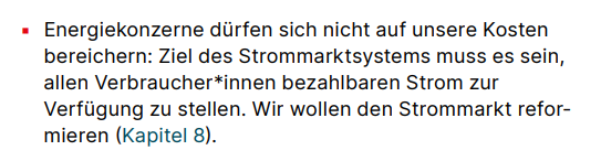 ▪ Energiekonzerne dürfen sich nicht auf unsere Kosten bereichern: Ziel des Strommarktsystems muss es sein, allen Verbraucher*innen bezahlbaren Strom zur Verfügung zu stellen. Wir wollen den Strommarkt reformieren (Kapitel 8).: