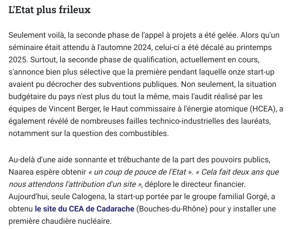  Seulement voilà, la seconde phase de l'appel à projets a été gelée. Alors qu'un séminaire était attendu à l'automne 2024, celui-ci a été décalé au printemps 2025. Surtout, la seconde phase de qualification, actuellement en cours, s'annonce bien plus sélective que la première pendant laquelle onze start-up avaient pu décrocher des subventions publiques. Non seulement, la situation budgétaire du pays n'est plus du tout la même, mais l'audit réalisé par les équipes de Vincent Berger, le Haut commissaire à l'énergie atomique (HCEA), a également révélé de nombreuses failles technico-industrielles des lauréats, notamment sur la question des combustibles.