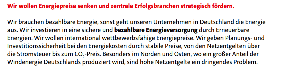  Wir wollen Energiepreise senken und zentrale Erfolgsbranchen strategisch fördern. Wir brauchen bezahlbare Energie, sonst geht unseren Unternehmen in Deutschland die Energie aus. Wir investieren in eine sichere und bezahlbare Energieversorgung durch Erneuerbare Energien. Wir wollen international wettbewerbsfähige Energiepreise. Wir geben Planungs- und Investitionssicherheit bei den Energiekosten durch stabile Preise, von den Netzentgelten über die Stromsteuer bis zum CO2 -Preis. Besonders im Norden und Osten, wo ein großer Anteil der Windenergie Deutschlands produziert wird, sind hohe Netzentgelte ein dringendes Problem.