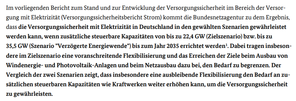 Im vorliegenden Bericht zum Stand und zur Entwicklung der Versorgungssicherheit im Bereich der Versorgung mit Elektrizität (Versorgungssicherheitsbericht Strom) kommt die Bundesnetzagentur zu dem Ergebnis, dass die Versorgungssicherheit mit Elektrizität in Deutschland in den gewählten Szenarien gewährleistet werden kann, wenn zusätzliche steuerbare Kapazitäten von bis zu 22,4 GW (Zielszenario) bzw. bis zu 35,5 GW (Szenario Verzögerte Energiewende) bis zum Jahr 2035 errichtet werden.