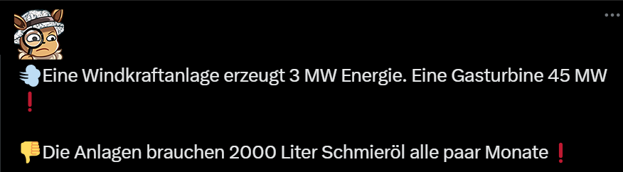 Eine Windkraftanlagen erzeugt 3 MW Energie (Moderne sind bei 7,2 MWp - nicht 3, nur hey, warum auch irgendwas überprüfen) Eine Gasturbine 45 MW (???) - Die ANlagen brauchen 2000 Liter Schmieröl alle paar Monate (woher ziehen sich Leute so einen Unsinn?) - Hinweis: Ich verlinke bei solchen Unsinnsbeiträgen für gewöhnlich nicht auf den Originalbeitrag, sondern auf gute Musik. Das ist besser für uns alle.